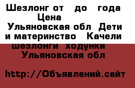 Шезлонг от 0 до 1 года › Цена ­ 1 200 - Ульяновская обл. Дети и материнство » Качели, шезлонги, ходунки   . Ульяновская обл.